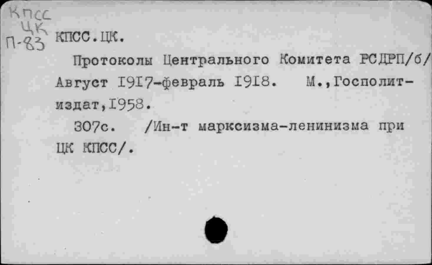 ﻿КПСС
П-КЪ КИ00-ЦК-
Протоколы Центрального Комитета РСДРП/б/ Август 1917-февраль 1918» М.,Госполит-издат,1958.
307с. /Ин-т марксизма-ленинизма при ЦК КПСС/.